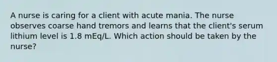 A nurse is caring for a client with acute mania. The nurse observes coarse hand tremors and learns that the client's serum lithium level is 1.8 mEq/L. Which action should be taken by the nurse?