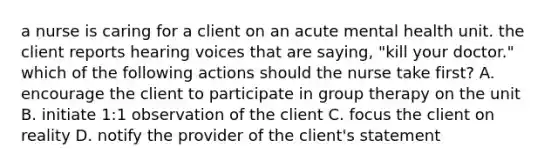 a nurse is caring for a client on an acute mental health unit. the client reports hearing voices that are saying, "kill your doctor." which of the following actions should the nurse take first? A. encourage the client to participate in group therapy on the unit B. initiate 1:1 observation of the client C. focus the client on reality D. notify the provider of the client's statement