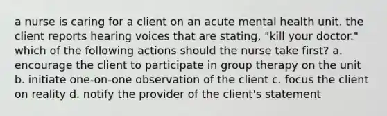 a nurse is caring for a client on an acute mental health unit. the client reports hearing voices that are stating, "kill your doctor." which of the following actions should the nurse take first? a. encourage the client to participate in group therapy on the unit b. initiate one-on-one observation of the client c. focus the client on reality d. notify the provider of the client's statement