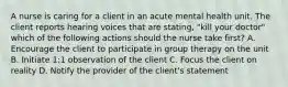 A nurse is caring for a client in an acute mental health unit. The client reports hearing voices that are stating, "kill your doctor" which of the following actions should the nurse take first? A. Encourage the client to participate in group therapy on the unit B. Initiate 1:1 observation of the client C. Focus the client on reality D. Notify the provider of the client's statement