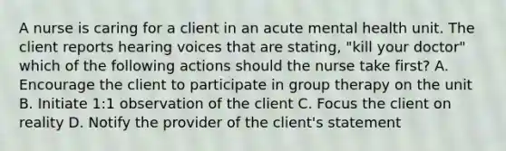 A nurse is caring for a client in an acute mental health unit. The client reports hearing voices that are stating, "kill your doctor" which of the following actions should the nurse take first? A. Encourage the client to participate in <a href='https://www.questionai.com/knowledge/kH8OOVvGsF-group-therapy' class='anchor-knowledge'>group therapy</a> on the unit B. Initiate 1:1 observation of the client C. Focus the client on reality D. Notify the provider of the client's statement