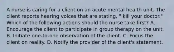 A nurse is caring for a client on an acute mental health unit. The client reports hearing voices that are stating, " kill your doctor." Which of the following actions should the nurse take first? A. Encourage the client to participate in group therapy on the unit. B. Initiate one-to-one observation of the client. C. Focus the client on reality. D. Notify the provider of the client's statement.