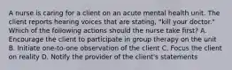 A nurse is caring for a client on an acute mental health unit. The client reports hearing voices that are stating, "kill your doctor." Which of the following actions should the nurse take first? A. Encourage the client to participate in group therapy on the unit B. Initiate one-to-one observation of the client C. Focus the client on reality D. Notify the provider of the client's statements