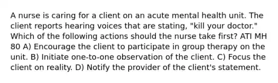 A nurse is caring for a client on an acute mental health unit. The client reports hearing voices that are stating, "kill your doctor." Which of the following actions should the nurse take first? ATI MH 80 A) Encourage the client to participate in group therapy on the unit. B) Initiate one-to-one observation of the client. C) Focus the client on reality. D) Notify the provider of the client's statement.