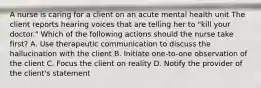 A nurse is caring for a client on an acute mental health unit The client reports hearing voices that are telling her to "kill your doctor." Which of the following actions should the nurse take first? A. Use therapeutic communication to discuss the hallucination with the client B. Initiate one-to-one observation of the client C. Focus the client on reality D. Notify the provider of the client's statement