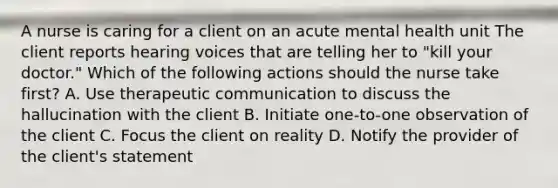 A nurse is caring for a client on an acute mental health unit The client reports hearing voices that are telling her to "kill your doctor." Which of the following actions should the nurse take first? A. Use therapeutic communication to discuss the hallucination with the client B. Initiate one-to-one observation of the client C. Focus the client on reality D. Notify the provider of the client's statement