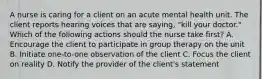 A nurse is caring for a client on an acute mental health unit. The client reports hearing voices that are saying, "kill your doctor." Which of the following actions should the nurse take first? A. Encourage the client to participate in group therapy on the unit B. Initiate one-to-one observation of the client C. Focus the client on reality D. Notify the provider of the client's statement