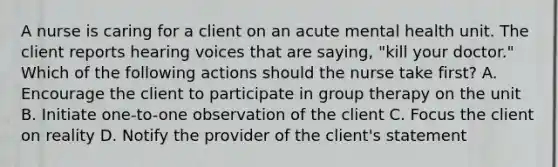 A nurse is caring for a client on an acute mental health unit. The client reports hearing voices that are saying, "kill your doctor." Which of the following actions should the nurse take first? A. Encourage the client to participate in group therapy on the unit B. Initiate one-to-one observation of the client C. Focus the client on reality D. Notify the provider of the client's statement