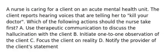 A nurse is caring for a client on an acute mental health unit. The client reports hearing voices that are telling her to "kill your doctor". Which of the following actions should the nurse take first? A. Use therapeutic communication to discuss the hallucination with the client B. Initiate one-to-one observation of the client C. Focus the client on reality D. Notify the provider of the client's statement