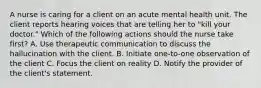 A nurse is caring for a client on an acute mental health unit. The client reports hearing voices that are telling her to "kill your doctor." Which of the following actions should the nurse take first? A. Use therapeutic communication to discuss the hallucination with the client. B. Initiate one-to-one observation of the client C. Focus the client on reality D. Notify the provider of the client's statement.