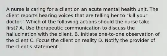 A nurse is caring for a client on an acute mental health unit. The client reports hearing voices that are telling her to "kill your doctor." Which of the following actions should the nurse take first? A. Use therapeutic communication to discuss the hallucination with the client. B. Initiate one-to-one observation of the client C. Focus the client on reality D. Notify the provider of the client's statement.