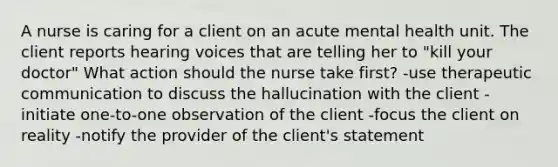 A nurse is caring for a client on an acute mental health unit. The client reports hearing voices that are telling her to "kill your doctor" What action should the nurse take first? -use therapeutic communication to discuss the hallucination with the client -initiate one-to-one observation of the client -focus the client on reality -notify the provider of the client's statement