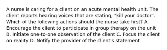 A nurse is caring for a client on an acute mental health unit. The client reports hearing voices that are stating, "kill your doctor". Which of the following actions should the nurse take first? A. Encourage the client to participate in group therapy on the unit B. Initiate one-to-one observation of the client C. Focus the client on reality D. Notify the provider of the client's statement