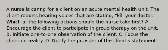 A nurse is caring for a client on an acute mental health unit. The client reports hearing voices that are stating, "kill your doctor." Which of the following actions should the nurse take first? A. Encourage the client to participate in group therapy on the unit. B. Initiate one-to-one observation of the client. C. Focus the client on reality. D. Notify the provider of the client's statement.