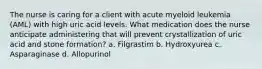 The nurse is caring for a client with acute myeloid leukemia (AML) with high uric acid levels. What medication does the nurse anticipate administering that will prevent crystallization of uric acid and stone formation? a. Filgrastim b. Hydroxyurea c. Asparaginase d. Allopurinol