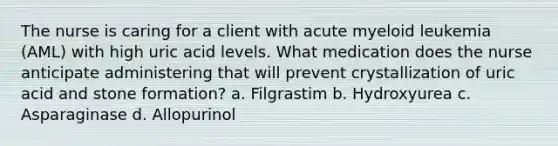 The nurse is caring for a client with acute myeloid leukemia (AML) with high uric acid levels. What medication does the nurse anticipate administering that will prevent crystallization of uric acid and stone formation? a. Filgrastim b. Hydroxyurea c. Asparaginase d. Allopurinol