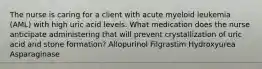 The nurse is caring for a client with acute myeloid leukemia (AML) with high uric acid levels. What medication does the nurse anticipate administering that will prevent crystallization of uric acid and stone formation? Allopurinol Filgrastim Hydroxyurea Asparaginase