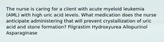 The nurse is caring for a client with acute myeloid leukemia (AML) with high uric acid levels. What medication does the nurse anticipate administering that will prevent crystallization of uric acid and stone formation? Filgrastim Hydroxyurea Allopurinol Asparaginase