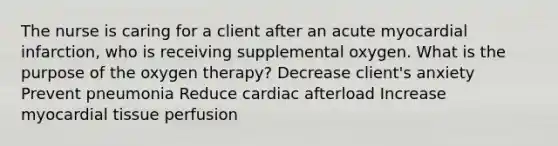 The nurse is caring for a client after an acute myocardial infarction, who is receiving supplemental oxygen. What is the purpose of the oxygen therapy? Decrease client's anxiety Prevent pneumonia Reduce cardiac afterload Increase myocardial tissue perfusion