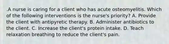 .A nurse is caring for a client who has acute osteomyelitis. Which of the following interventions is the nurse's priority? A. Provide the client with antipyretic therapy. B. Administer antibiotics to the client. C. Increase the client's protein intake. D. Teach relaxation breathing to reduce the client's pain.