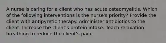 A nurse is caring for a client who has acute osteomyelitis. Which of the following interventions is the nurse's priority? Provide the client with antipyretic therapy. Administer antibiotics to the client. Increase the client's protein intake. Teach relaxation breathing to reduce the client's pain.