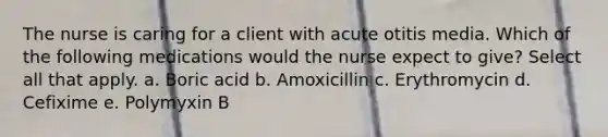 The nurse is caring for a client with acute otitis media. Which of the following medications would the nurse expect to give? Select all that apply. a. Boric acid b. Amoxicillin c. Erythromycin d. Cefixime e. Polymyxin B