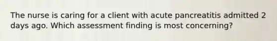 The nurse is caring for a client with acute pancreatitis admitted 2 days ago. Which assessment finding is most concerning?