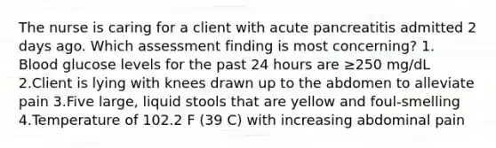 The nurse is caring for a client with acute pancreatitis admitted 2 days ago. Which assessment finding is most concerning? 1. Blood glucose levels for the past 24 hours are ≥250 mg/dL 2.Client is lying with knees drawn up to the abdomen to alleviate pain 3.Five large, liquid stools that are yellow and foul-smelling 4.Temperature of 102.2 F (39 C) with increasing abdominal pain