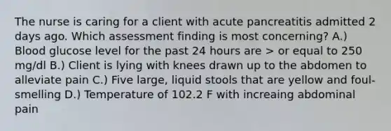 The nurse is caring for a client with acute pancreatitis admitted 2 days ago. Which assessment finding is most concerning? A.) Blood glucose level for the past 24 hours are > or equal to 250 mg/dl B.) Client is lying with knees drawn up to the abdomen to alleviate pain C.) Five large, liquid stools that are yellow and foul-smelling D.) Temperature of 102.2 F with increaing abdominal pain