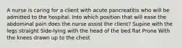 A nurse is caring for a client with acute pancreatitis who will be admitted to the hospital. Into which position that will ease the abdominal pain does the nurse assist the client? Supine with the legs straight Side-lying with the head of the bed flat Prone With the knees drawn up to the chest