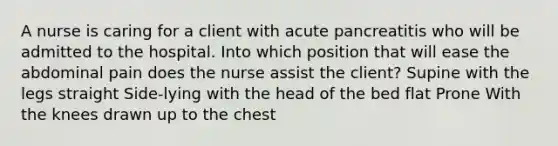 A nurse is caring for a client with acute pancreatitis who will be admitted to the hospital. Into which position that will ease the abdominal pain does the nurse assist the client? Supine with the legs straight Side-lying with the head of the bed flat Prone With the knees drawn up to the chest