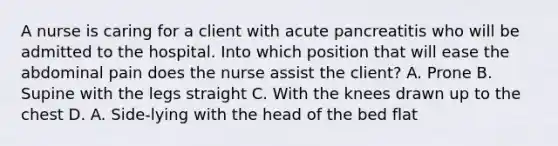 A nurse is caring for a client with acute pancreatitis who will be admitted to the hospital. Into which position that will ease the abdominal pain does the nurse assist the client? A. Prone B. Supine with the legs straight C. With the knees drawn up to the chest D. A. Side-lying with the head of the bed flat