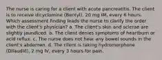 The nurse is caring for a client with acute pancreatitis. The client is to receive dicyclomine (Bentyl), 20 mg IM, every 6 hours. Which assessment finding leads the nurse to clarify the order with the client's physician? a. The client's skin and sclerae are slightly jaundiced. b. The client denies symptoms of heartburn or acid reflux. c. The nurse does not hear any bowel sounds in the client's abdomen. d. The client is taking hydromorphone (Dilaudid), 2 mg IV, every 3 hours for pain.