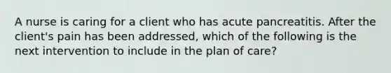 A nurse is caring for a client who has acute pancreatitis. After the client's pain has been addressed, which of the following is the next intervention to include in the plan of care?