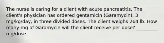 The nurse is caring for a client with acute pancreatitis. The client's physician has ordered gentamicin (Garamycin), 3 mg/kg/day, in three divided doses. The client weighs 264 lb. How many mg of Garamycin will the client receive per dose? _________ mg/dose