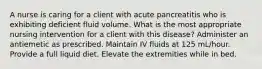 A nurse is caring for a client with acute pancreatitis who is exhibiting deficient fluid volume. What is the most appropriate nursing intervention for a client with this disease? Administer an antiemetic as prescribed. Maintain IV fluids at 125 mL/hour. Provide a full liquid diet. Elevate the extremities while in bed.