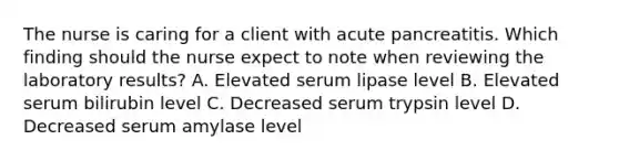 The nurse is caring for a client with acute pancreatitis. Which finding should the nurse expect to note when reviewing the laboratory results? A. Elevated serum lipase level B. Elevated serum bilirubin level C. Decreased serum trypsin level D. Decreased serum amylase level