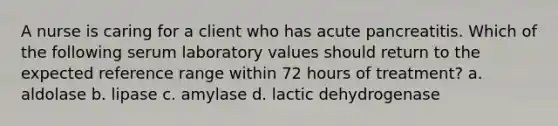 A nurse is caring for a client who has acute pancreatitis. Which of the following serum laboratory values should return to the expected reference range within 72 hours of treatment? a. aldolase b. lipase c. amylase d. lactic dehydrogenase