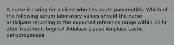 A nurse is caring for a client who has acute pancreatitis. Which of the following serum laboratory values should the nurse anticipate returning to the expected reference range within 72 hr after treatment begins? Aldolase Lipase Amylase Lactic dehydrogenase