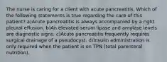 The nurse is caring for a client with acute pancreatitis. Which of the following statements is true regarding the care of this patient? a)Acute pancreatitis is always accompanied by a right pleural effusion. b)An elevated serum lipase and amylase levels are diagnostic signs. c)Acute pancreatitis frequently requires surgical drainage of a pseudocyst. d)Insulin administration is only required when the patient is on TPN (total parenteral nutrition).