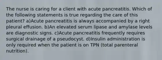 The nurse is caring for a client with acute pancreatitis. Which of the following statements is true regarding the care of this patient? a)Acute pancreatitis is always accompanied by a right pleural effusion. b)An elevated serum lipase and amylase levels are diagnostic signs. c)Acute pancreatitis frequently requires surgical drainage of a pseudocyst. d)Insulin administration is only required when the patient is on TPN (total parenteral nutrition).