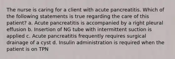 The nurse is caring for a client with acute pancreatitis. Which of the following statements is true regarding the care of this patient? a. Acute pancreatitis is accompanied by a right pleural effusion b. Insertion of NG tube with intermittent suction is applied c. Acute pancreatitis frequently requires surgical drainage of a cyst d. Insulin administration is required when the patient is on TPN