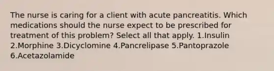 The nurse is caring for a client with acute pancreatitis. Which medications should the nurse expect to be prescribed for treatment of this problem? Select all that apply. 1.Insulin 2.Morphine 3.Dicyclomine 4.Pancrelipase 5.Pantoprazole 6.Acetazolamide