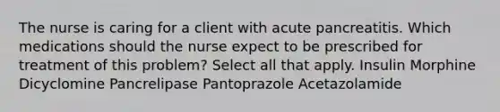 The nurse is caring for a client with acute pancreatitis. Which medications should the nurse expect to be prescribed for treatment of this problem? Select all that apply. Insulin Morphine Dicyclomine Pancrelipase Pantoprazole Acetazolamide