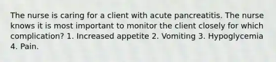 The nurse is caring for a client with acute pancreatitis. The nurse knows it is most important to monitor the client closely for which complication? 1. Increased appetite 2. Vomiting 3. Hypoglycemia 4. Pain.