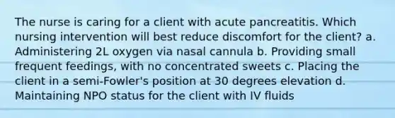 The nurse is caring for a client with acute pancreatitis. Which nursing intervention will best reduce discomfort for the client? a. Administering 2L oxygen via nasal cannula b. Providing small frequent feedings, with no concentrated sweets c. Placing the client in a semi-Fowler's position at 30 degrees elevation d. Maintaining NPO status for the client with IV fluids