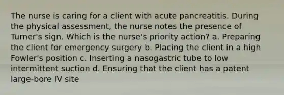 The nurse is caring for a client with acute pancreatitis. During the physical assessment, the nurse notes the presence of Turner's sign. Which is the nurse's priority action? a. Preparing the client for emergency surgery b. Placing the client in a high Fowler's position c. Inserting a nasogastric tube to low intermittent suction d. Ensuring that the client has a patent large-bore IV site