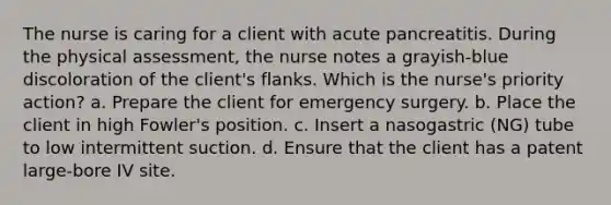 The nurse is caring for a client with acute pancreatitis. During the physical assessment, the nurse notes a grayish-blue discoloration of the client's flanks. Which is the nurse's priority action? a. Prepare the client for emergency surgery. b. Place the client in high Fowler's position. c. Insert a nasogastric (NG) tube to low intermittent suction. d. Ensure that the client has a patent large-bore IV site.