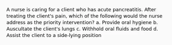 A nurse is caring for a client who has acute pancreatitis. After treating the client's pain, which of the following would the nurse address as the priority intervention? a. Provide oral hygiene b. Auscultate the client's lungs c. Withhold oral fluids and food d. Assist the client to a side-lying position