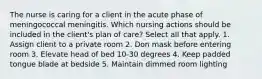 The nurse is caring for a client in the acute phase of meningococcal meningitis. Which nursing actions should be included in the client's plan of care? Select all that apply. 1. Assign client to a private room 2. Don mask before entering room 3. Elevate head of bed 10-30 degrees 4. Keep padded tongue blade at bedside 5. Maintain dimmed room lighting